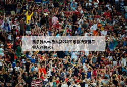 凯尔特人vs热火(2023年东部决赛凯尔特人vs热火)
