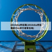 2018nba季后赛(2018nba季后赛骑士vs步行者第五场)