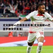 尤文图斯vs巴黎圣日耳曼(尤文图斯vs巴塞罗那文字直播)