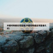 中国对韩国足球直播(中国对韩国足球直播几点)