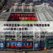 今晚男篮直播cctv5直播(今晚男篮直播cctv5直播辽篮比赛)