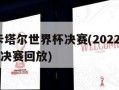 2022卡塔尔世界杯决赛(2022卡塔尔世界杯决赛回放)