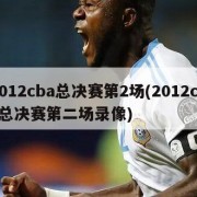 2012cba总决赛第2场(2012cba总决赛第二场录像)