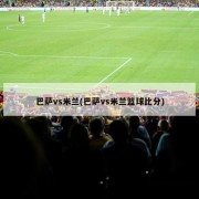 巴萨vs米兰(巴萨vs米兰篮球比分)