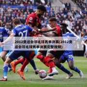 2012奥运会羽毛球男单决赛(2012奥运会羽毛球男单决赛完整视频)