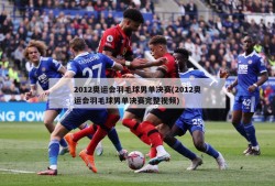 2012奥运会羽毛球男单决赛(2012奥运会羽毛球男单决赛完整视频)