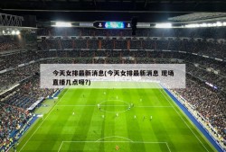 今天女排最新消息(今天女排最新消息 现场直播几点呀?)