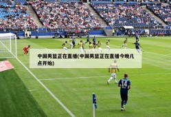 中国男篮正在直播(中国男篮正在直播今晚几点开始)