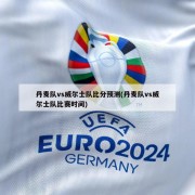 丹麦队vs威尔士队比分预测(丹麦队vs威尔士队比赛时间)