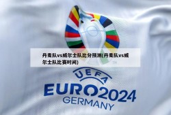 丹麦队vs威尔士队比分预测(丹麦队vs威尔士队比赛时间)