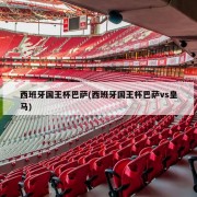 西班牙国王杯巴萨(西班牙国王杯巴萨vs皇马)