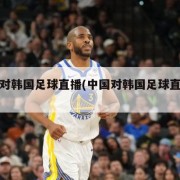 中国对韩国足球直播(中国对韩国足球直播时间)
