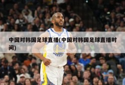 中国对韩国足球直播(中国对韩国足球直播时间)