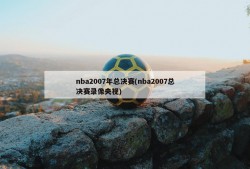 nba2007年总决赛(nba2007总决赛录像央视)