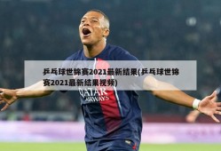 乒乓球世锦赛2021最新结果(乒乓球世锦赛2021最新结果视频)