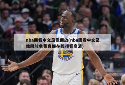 nba回看中文录像回放(nba回看中文录像回放免费直播在线观看高清)