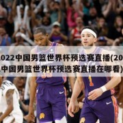 2022中国男篮世界杯预选赛直播(2022中国男篮世界杯预选赛直播在哪看)