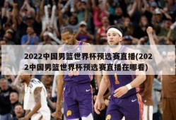 2022中国男篮世界杯预选赛直播(2022中国男篮世界杯预选赛直播在哪看)