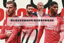 国足是全世界最差的吗(国足世界杯最差成绩)
