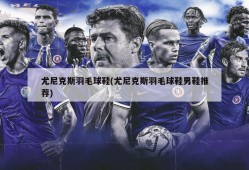 尤尼克斯羽毛球鞋(尤尼克斯羽毛球鞋男鞋推荐)