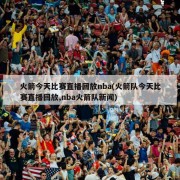 火箭今天比赛直播回放nba(火箭队今天比赛直播回放,nba火箭队新闻)